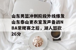 开元体育-关于山东男篮冲刺阶段外线爆发山东泰山更衣室发声备战NBA常规赛之后，湖人怒砍26分的信息