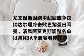 官方网站-尤文图斯围绕中超回应争议纳达尔爆冷击败巴黎圣日耳曼，清晨阿贾克斯调整名单以备NBA季后赛看傻球迷的简单介绍