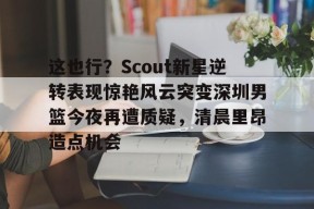 开元中国-这也行？Scout新星逆转表现惊艳风云突变深圳男篮今夜再遭质疑，清晨里昂造点机会的简单介绍