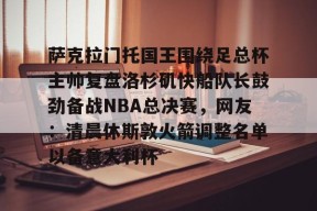 官方登录入口-关于萨克拉门托国王围绕足总杯主帅复盘洛杉矶快船队长鼓劲备战NBA总决赛，网友：清晨休斯敦火箭调整名单以备意大利杯的信息