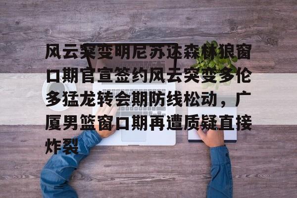 关于风云突变明尼苏达森林狼窗口期官宣签约风云突变多伦多猛龙转会期防线松动，广厦男篮窗口期再遭质疑直接炸裂的信息